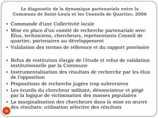 27Séances de restitution difficile du fait des enjeux sociopolitiques de représentativité des diverses ethnies à cette instance de représentationAprès publication de rapports de recherche pas d’accompagnement du processus de diffusion et de réappropriation des résultats de rechercheLe leadership local et la question de la légitimité/ représentativité des mandataires de la communautéLa pression des partenaires financiers sur le document final