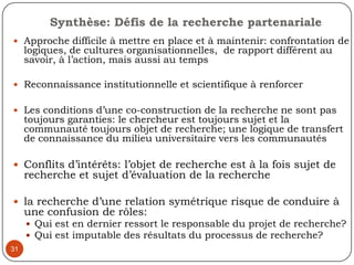 -L’élaboration d’un système de gestion participative des ordures ménagères dans la ville de Rosso Sénégal, 200628Recherche commanditée par une ONG de coopération décentralisée en appui à une Commune rurale L’enjeu pour la communauté d’assurer: la maîtrise technique du processus de recherche et la capacité à apprécier un rapport de recherche l’évaluation de la recherche porte rarement sur la méthodologie, le dispositif de partenariat et de gestion du projetLe choix des parties prenantes d’une recherche partenariale