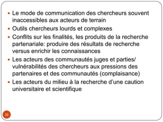 29La participation des acteurs sociaux entre domination technique des chercheurslogique tutélaire des élus locauxCulture institutionnelle hiérarchique des services techniques   Le conflit entre choix techniques et logiques localesLa recherche partenariale s’arrête au processus de recherche: accompagnement des communautés dans la mise en œuvre et dans l’appropriation des résultats de recherche? Dans le suivi de la mise en œuvreLe coût du partenariat:Retard constantCoût de la sociabilité et de la construction des dynamiques partenariales