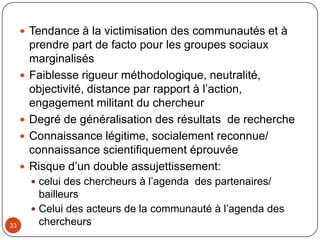 Le diagnostic de la dynamique partenariale entre la Commune de Saint-Louis et les Conseils de Quartier, 200630Commande d’une Collectivité locale Mise en place d’un comité de recherche partenariale avec Elus, techniciens, chercheurs, représentants Conseil de quartier, partenaires au développementValidation des termes de référence et du rapport provisoireRefus de restitution élargie de l’étude et refus de validation institutionnelle par la Commune Instrumentalisation des résultats de recherche par les élus de l’oppositionPropositions de recherche jugées trop subversivesLes écueils du chercheur militant, dénonciateur et piégé par la logique de victimisation des masses populairesLa marginalisation des chercheurs dans la mise en œuvre des résultats: utilisation sélective des résultats