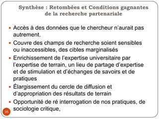 32Le mode de communication des chercheurs souvent inaccessibles aux acteurs de terrainOutils chercheurs lourds et complexesConflits sur les finalités, les produits de la recherche partenariale: produire des résultats de recherche versus enrichir les connaissances Les acteurs des communautés juges et parties/ vulnérabilités des chercheurs aux pressions des partenaires et des communautés (complaisance)Les acteurs du milieu à la recherche d’une caution universitaire et scientifique  