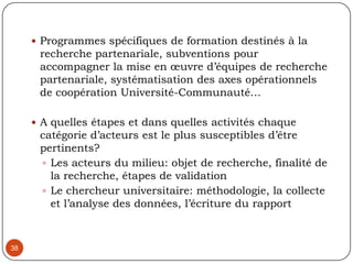 Synthèse : Retombées et Conditions gagnantes de la recherche partenariale 35Accès à des données que le chercheur n’aurait pas autrement.Couvre des champs de recherche soient sensibles ou inaccessibles, des cibles marginalisésEnrichissement de l’expertise universitaire par l’expertise de terrain, un lieu de partage d’expertise et de stimulation et d’échanges de savoirs et de pratiques Élargissement du cercle de diffusion et d’appropriation des résultats de terrainOpportunité de ré interrogation de nos pratiques, de sociologie critique, 