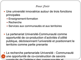  36Conditions gagnantesUn objet de partenariat clair et partagé Un climat de délibération et un objectif d’apprentissageUne co-construction de l’objet de partenariat , des modalités, des ressources, des résultats et des indicateurs d’évaluation Une cogestion dans les instances directionnelles, dans les comités de rechercheUne préparation en amont des modalités d’utilisation et d’appropriation des résultatsRespect  des principes du partenariatDisponibilité des diverses parties prenantes et engagement durable 