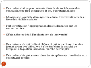 Des universitaires peu présents dans la vie sociale avec des connaissances trop théoriques et peu opérationnaliséesL’Université, symbole d’un système éducatif extraverti, rebelle et isolé des réalités sociales Faible restitution/ appropriation des études faites sur les communautés Effets néfastes liés à l’implantation de l’université  Des universités qui coûtent chères et qui forment souvent des jeunes ayant des difficultés à s’insérer dans le marché de l’emploi : adéquation formation-marché de l’emploiDes universités pas encore dans les compétences transférées aux collectivités locales 4