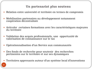 38Programmes spécifiques de formation destinés à la recherche partenariale, subventions pour accompagner la mise en œuvre d’équipes de recherche partenariale, systématisation des axes opérationnels de coopération Université-Communauté…A quelles étapes et dans quelles activités chaque catégorie d’acteurs est le plus susceptibles d’être pertinents?Les acteurs du milieu: objet de recherche, finalité de la recherche, étapes de validation Le chercheur universitaire: méthodologie, la collecte et l’analyse des données, l’écriture du rapport