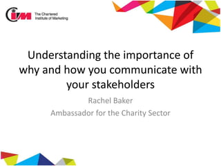 Understanding the importance of
why and how you communicate with
your stakeholders
Rachel Baker
Ambassador for the Charity Sector
 