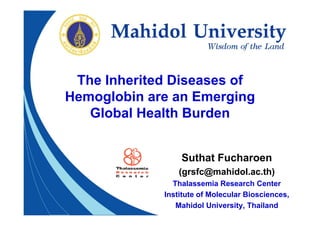 The Inherited Diseases of
Hemoglobin are an Emerging
   Global Health Burden


                 Suthat Fucharoen
                 (grsfc@mahidol.ac.th)
               Thalassemia Research Center
             Institute of Molecular Biosciences,
                Mahidol University, Thailand
 