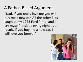 A Pathos-Based Argument
“Dad, if you really love me you will
buy me a new car. All the other kids
laugh at my 1973 Ford Pinto, and I
cry myself to sleep every night as a
result. If you buy me a new car, I
will love you forever.”
 