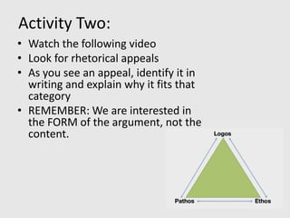 Activity Two:
• Watch the following video
• Look for rhetorical appeals
• As you see an appeal, identify it in
  writing and explain why it fits that
  category
• REMEMBER: We are interested in
  the FORM of the argument, not the
  content.
 