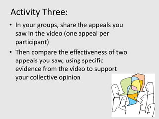 Activity Three:
• In your groups, share the appeals you
  saw in the video (one appeal per
  participant)
• Then compare the effectiveness of two
  appeals you saw, using specific
  evidence from the video to support
  your collective opinion
 
