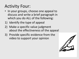 Activity Four:
• In your groups, choose one appeal to
  discuss and write a brief paragraph in
  which you do ALL of the following:
1) Identify the type of appeal
2) Make a specific value judgment
   about the effectiveness of the appeal
3) Provide specific evidence from the
   video to support your opinion
 