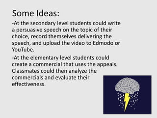 Some Ideas:
-At the secondary level students could write
a persuasive speech on the topic of their
choice, record themselves delivering the
speech, and upload the video to Edmodo or
YouTube.
-At the elementary level students could
create a commercial that uses the appeals.
Classmates could then analyze the
commercials and evaluate their
effectiveness.
 