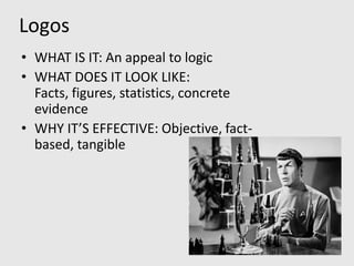 Logos
• WHAT IS IT: An appeal to logic
• WHAT DOES IT LOOK LIKE:
  Facts, figures, statistics, concrete
  evidence
• WHY IT’S EFFECTIVE: Objective, fact-
  based, tangible
 