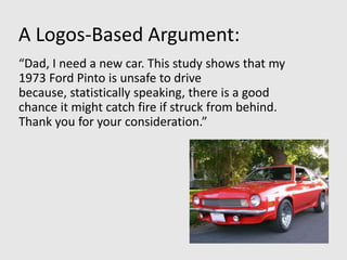 A Logos-Based Argument:
“Dad, I need a new car. This study shows that my
1973 Ford Pinto is unsafe to drive
because, statistically speaking, there is a good
chance it might catch fire if struck from behind.
Thank you for your consideration.”
 