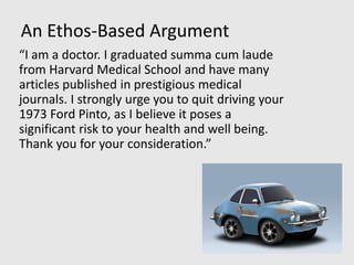 An Ethos-Based Argument
“I am a doctor. I graduated summa cum laude
from Harvard Medical School and have many
articles published in prestigious medical
journals. I strongly urge you to quit driving your
1973 Ford Pinto, as I believe it poses a
significant risk to your health and well being.
Thank you for your consideration.”
 