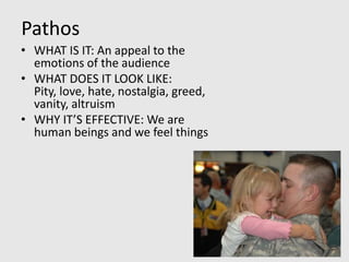 Pathos
• WHAT IS IT: An appeal to the
  emotions of the audience
• WHAT DOES IT LOOK LIKE:
  Pity, love, hate, nostalgia, greed,
  vanity, altruism
• WHY IT’S EFFECTIVE: We are
  human beings and we feel things
 