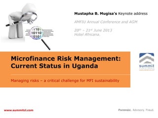 Microfinance Risk Management:
Current Status in Uganda
Managing risks – a critical challenge for MFI sustainability
Forensic. Advisory. Fraud.www.summitcl.com
Mustapha B. Mugisa’s Keynote address
AMFIU Annual Conference and AGM
20th – 21st June 2013
Hotel Africana.
 