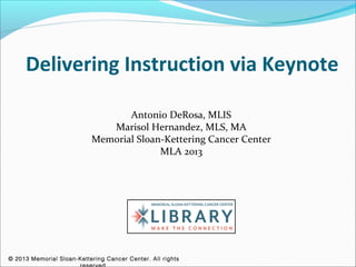 Delivering Instruction via Keynote

                                  Antonio DeRosa, MLIS
                              Marisol Hernandez, MLS, MA
                           Memorial Sloan-Kettering Cancer Center
                                         MLA 2013




© 2013 Memorial Sloan-Kettering Cancer Center. All rights
 