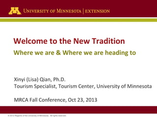 Welcome to the New Tradition
Where we are & Where we are heading to

Xinyi (Lisa) Qian, Ph.D.
Tourism Specialist, Tourism Center, University of Minnesota

MRCA Fall Conference, Oct 23, 2013
© 2012 Regents of the University of Minnesota. All rights reserved.

 