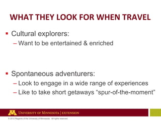 WHAT THEY LOOK FOR WHEN TRAVEL
 Cultural explorers:
– Want to be entertained & enriched

 Spontaneous adventurers:
– Look to engage in a wide range of experiences
– Like to take short getaways ―spur-of-the-moment‖

© 2012 Regents of the University of Minnesota. All rights reserved.

 