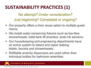 SUSTAINABILITY PRACTICES (1)
No attempt? Under consideration?
Just beginning? Completed or ongoing?
 Our property offers a linen reuse option to multiple guest
rooms.
 We install water conserving fixtures such as low-flow
showerheads, toilet-tank fill diverters, ands ink aerators.
 Our housekeeping and engineering departments have
an active system to detect and repair leaking
toilets, faucets and showerheads.
 Refillable amenity dispensers are used rather than
individual bottles for bathroom amenities.

© 2012 Regents of the University of Minnesota. All rights reserved.

 