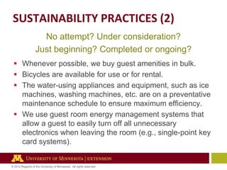 SUSTAINABILITY PRACTICES (2)
No attempt? Under consideration?
Just beginning? Completed or ongoing?
 Whenever possible, we buy guest amenities in bulk.
 Bicycles are available for use or for rental.
 The water-using appliances and equipment, such as ice
machines, washing machines, etc. are on a preventative
maintenance schedule to ensure maximum efficiency.
 We use guest room energy management systems that
allow a guest to easily turn off all unnecessary
electronics when leaving the room (e.g., single-point key
card systems).

© 2012 Regents of the University of Minnesota. All rights reserved.

 