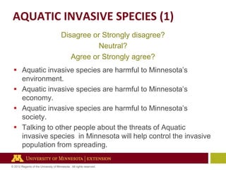 AQUATIC INVASIVE SPECIES (1)
Disagree or Strongly disagree?
Neutral?
Agree or Strongly agree?
 Aquatic invasive species are harmful to Minnesota’s
environment.
 Aquatic invasive species are harmful to Minnesota’s
economy.
 Aquatic invasive species are harmful to Minnesota’s
society.
 Talking to other people about the threats of Aquatic
invasive species in Minnesota will help control the invasive
population from spreading.
© 2012 Regents of the University of Minnesota. All rights reserved.

 