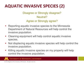 AQUATIC INVASIVE SPECIES (2)
Disagree or Strongly disagree?
Neutral?
Agree or Strongly agree?
 Reporting aquatic invasive species to the Minnesota
Department of Natural Resources will help control the
invasive population.
 Cleaning equipment will help control aquatic invasive
species.
 Not displacing aquatic invasive species will help control the
invasive population.
 Killing aquatic invasive species on my property will help
control the invasive population.
© 2012 Regents of the University of Minnesota. All rights reserved.

 