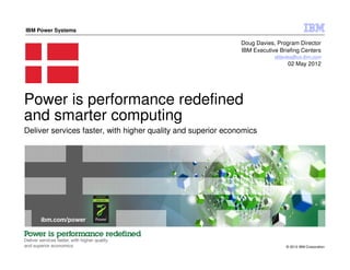 IBM Power Systems

                                                              Doug Davies, Program Director
                                                              IBM Executive Briefing Centers
                                                                          ddavies@us.ibm.com
                                                                               02 May 2012




Power is performance redefined
and smarter computing
Deliver services faster, with higher quality and superior economics




                                                                              © 2012 IBM Corporation
 