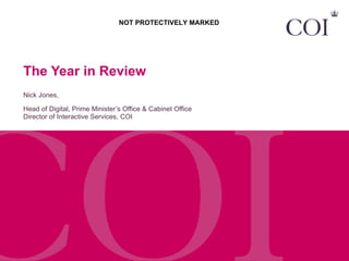 The Year in Review Nick Jones,  Head of Digital, Prime Minister’s Office & Cabinet Office Director of Interactive Services, COI NOT PROTECTIVELY MARKED 