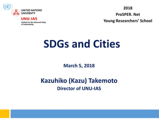 SDGs and Cities
March 5, 2018
Kazuhiko (Kazu) Takemoto
Director of UNU-IAS
2018
ProSPER. Net
Young Researchers’ School
 