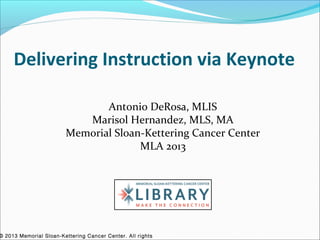 Delivering Instruction via Keynote

                               Antonio DeRosa, MLIS
                           Marisol Hernandez, MLS, MA
                        Memorial Sloan-Kettering Cancer Center
                                      MLA 2013




© 2013 Memorial Sloan-Kettering Cancer Center. All rights
 