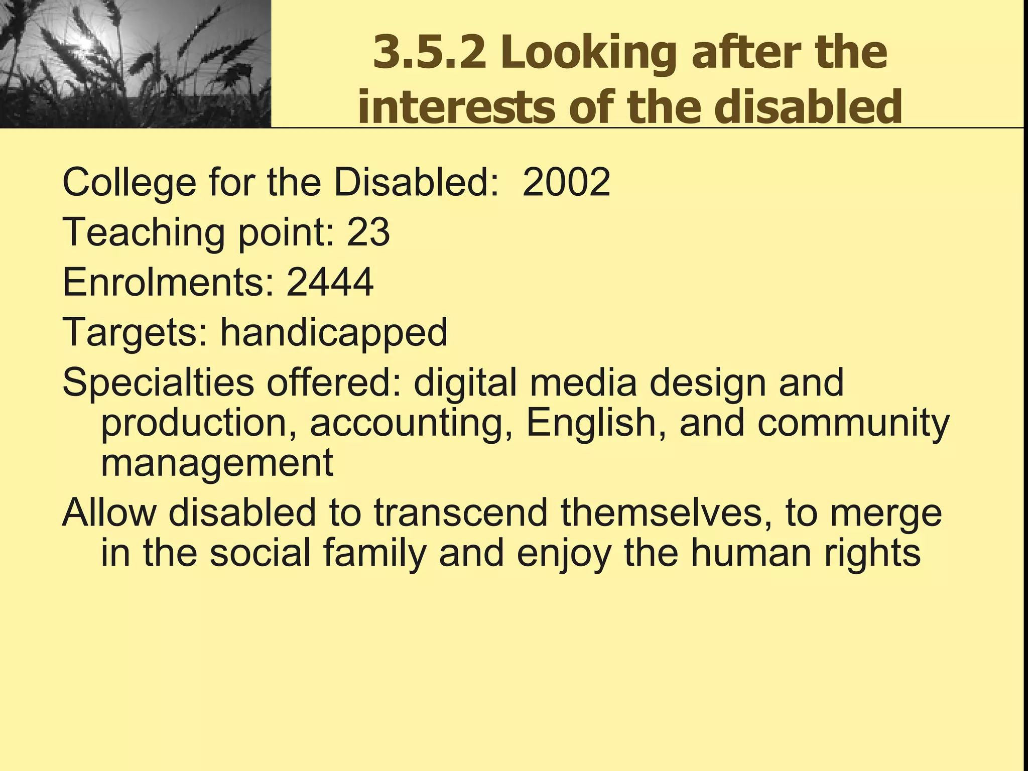 3.5.2 Looking after the interests of the disabled College for the Disabled:  2002 Teaching point: 23  Enrolments: 2444 Targets: handicapped Specialties offered: digital media design and production, accounting, English, and community management Allow disabled to transcend themselves, to merge in the social family and enjoy the human rights  