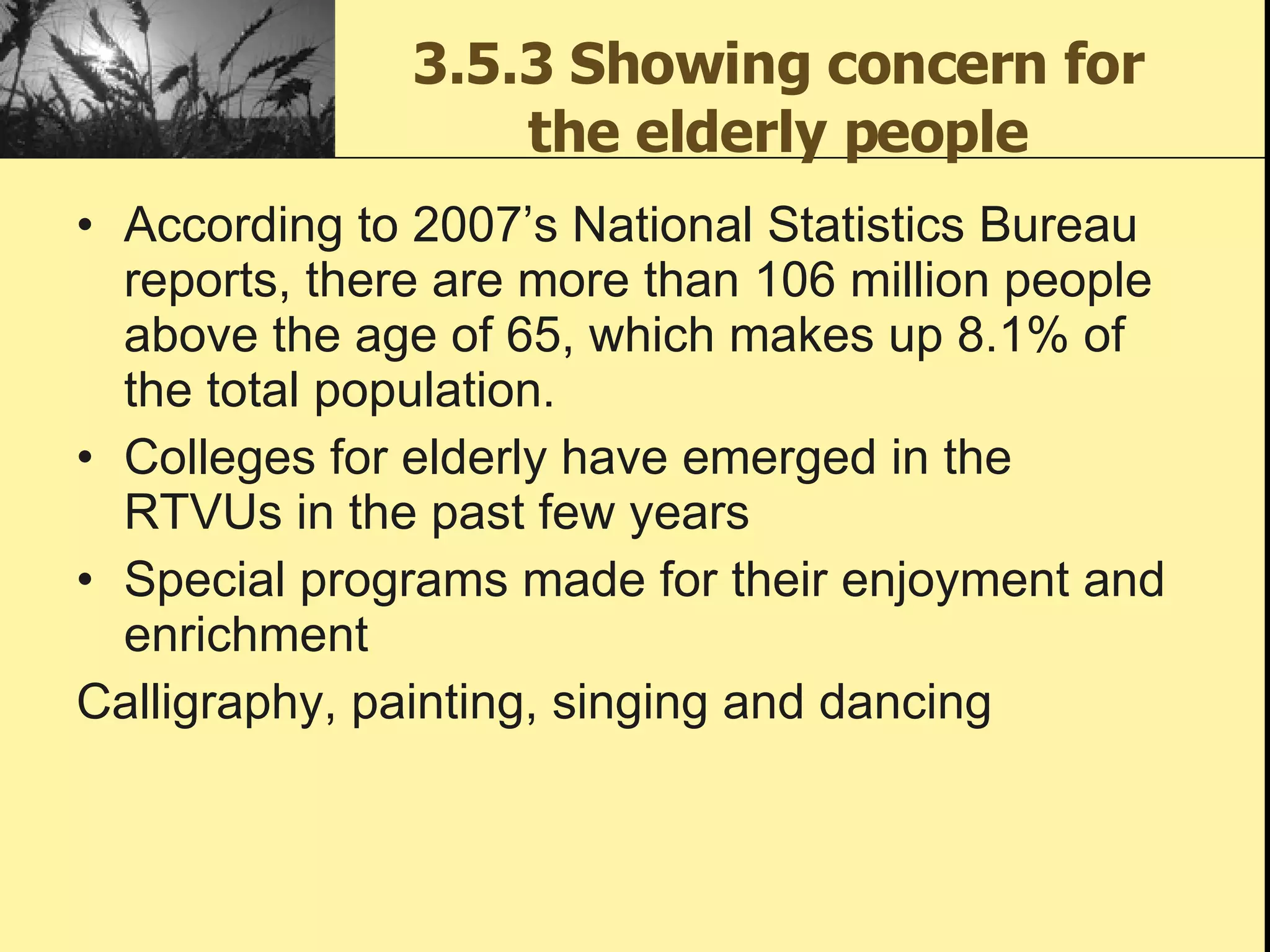 3.5.3 Showing concern for the elderly people According to 2007’s National Statistics Bureau reports, there are more than 106 million people above the age of 65, which makes up 8.1% of the total population. Colleges for elderly have emerged in the RTVUs in the past few years Special programs made for their enjoyment and enrichment Calligraphy, painting, singing and dancing 
