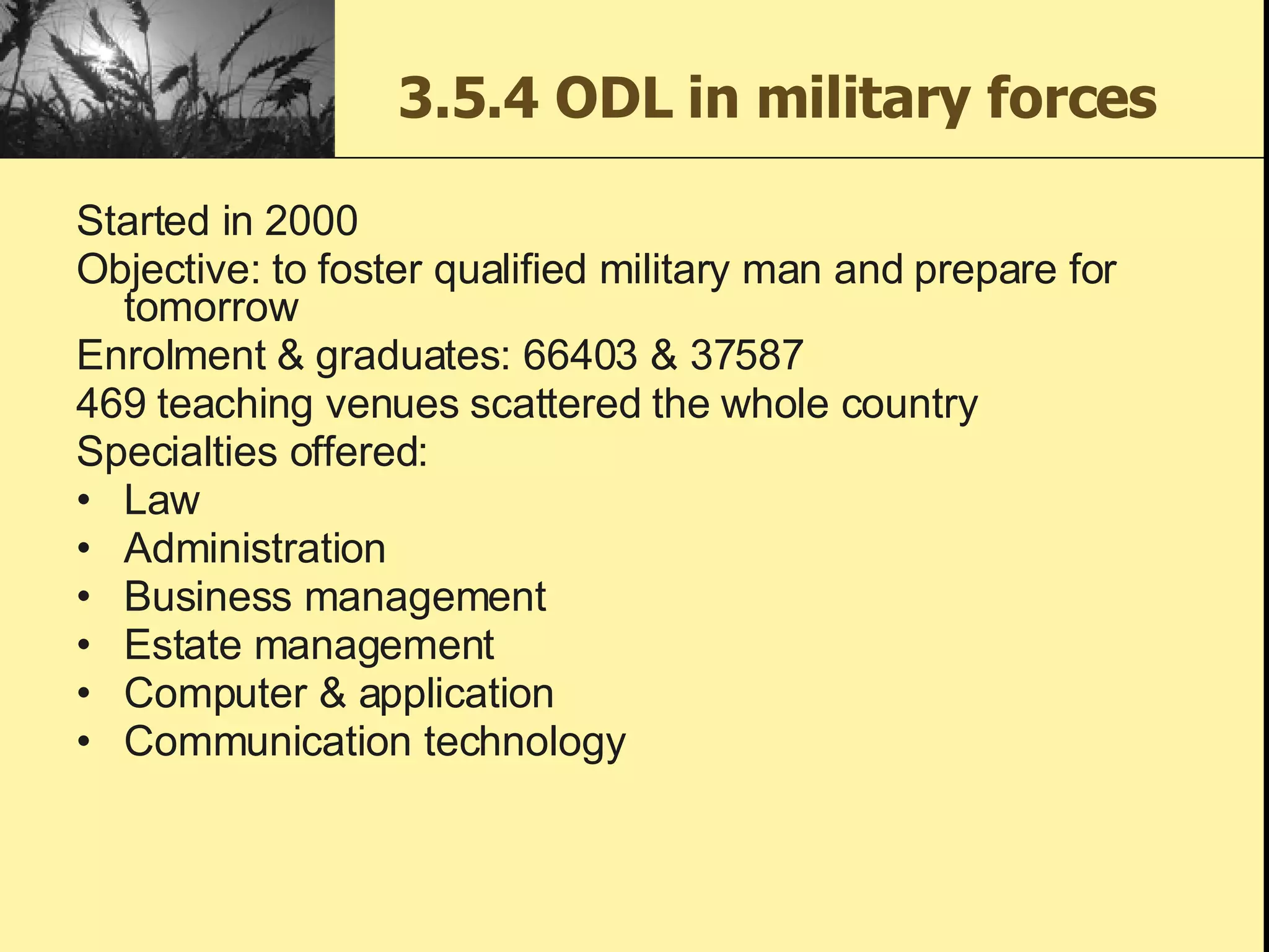 3.5.4 ODL in military forces Started in 2000 Objective: to foster qualified military man and prepare for tomorrow Enrolment & graduates: 66403 & 37587 469 teaching venues scattered the whole country Specialties offered: Law Administration Business management Estate management Computer & application Communication technology 