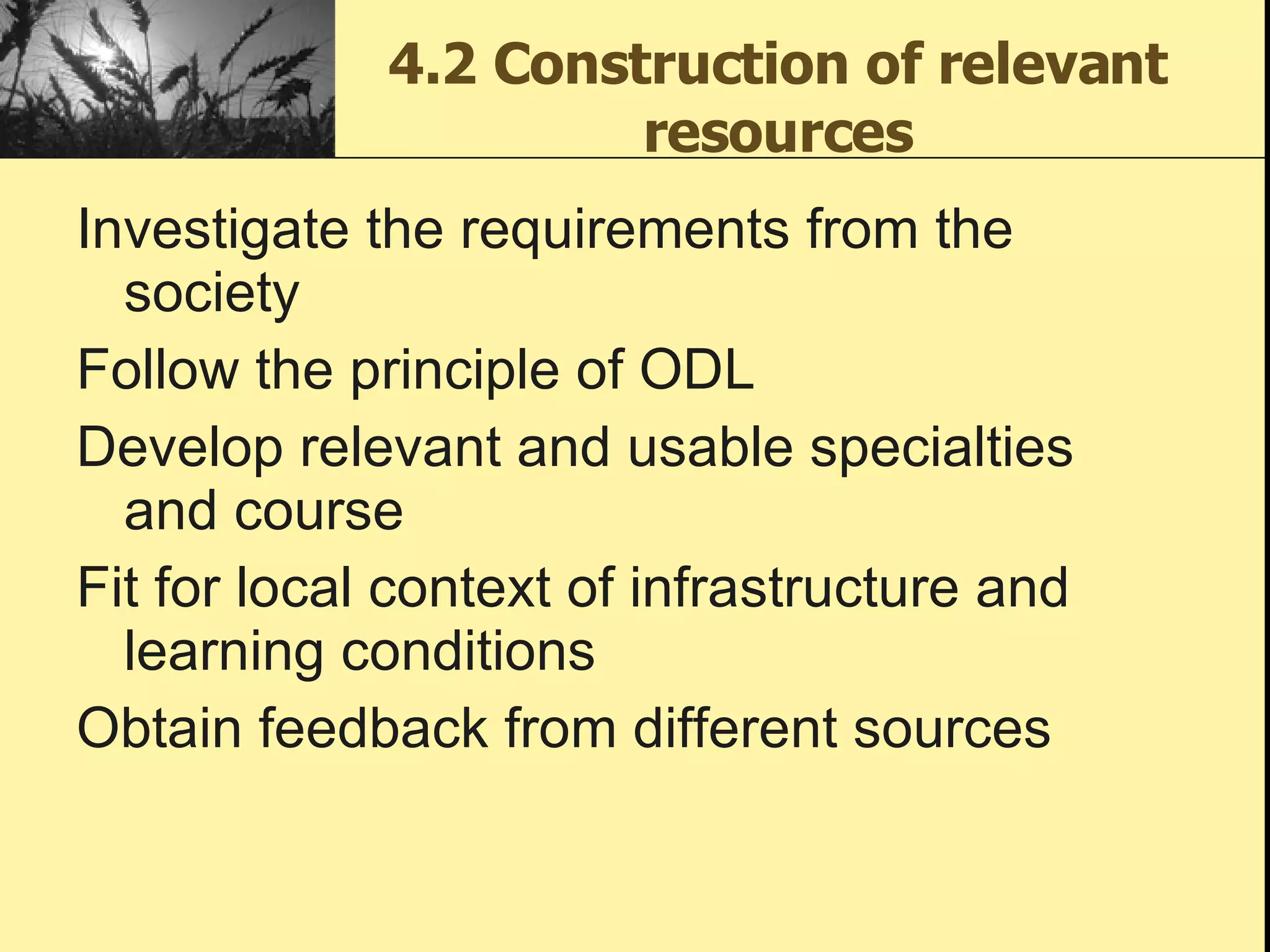 4.2 Construction of relevant resources Investigate the requirements from the society Follow the principle of ODL Develop relevant and usable specialties and course Fit for local context of infrastructure and learning conditions  Obtain feedback from different sources 