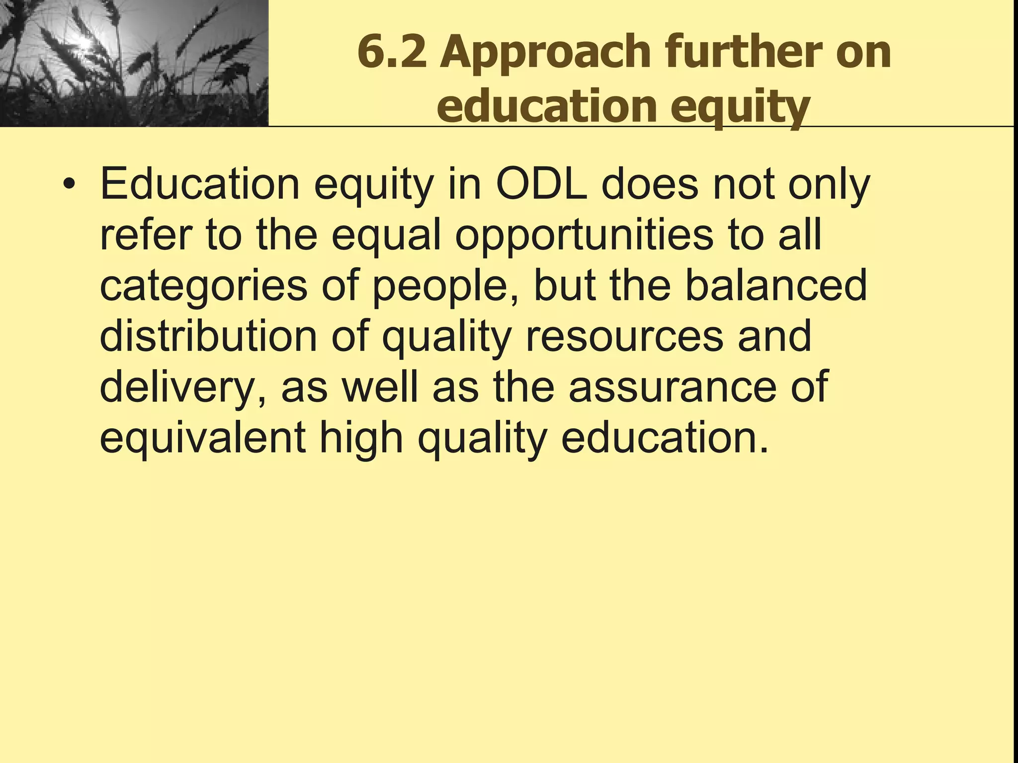 6.2 Approach further on education equity Education equity in ODL does not only refer to the equal opportunities to all categories of people, but the balanced distribution of quality resources and delivery, as well as the assurance of equivalent high quality education.  
