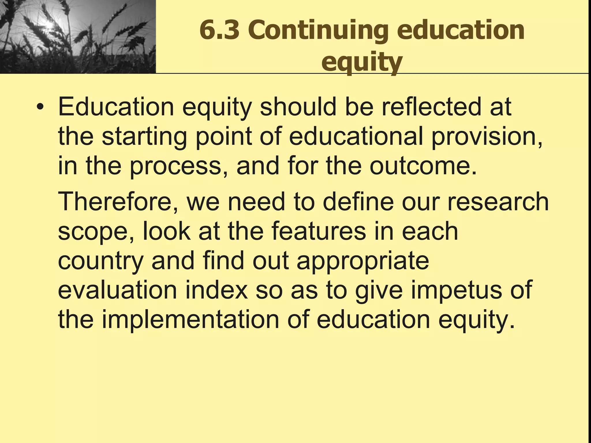 6.3 Continuing education equity Education equity should be reflected at the starting point of educational provision, in the process, and for the outcome.  Therefore, we need to define our research scope, look at the features in each country and find out appropriate evaluation index so as to give impetus of the implementation of education equity.  