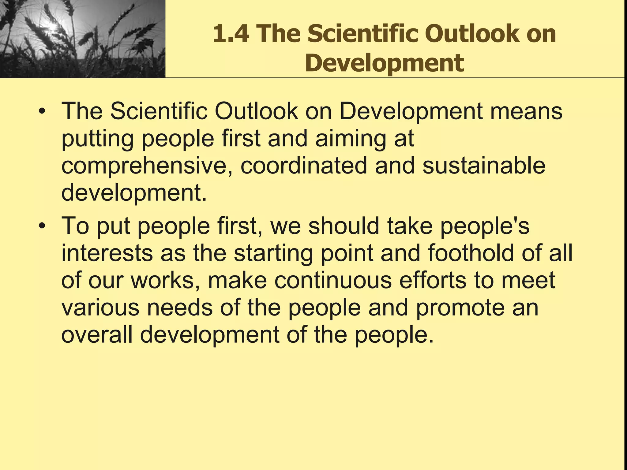1.4 The Scientific Outlook on Development The Scientific Outlook on Development means putting people first and aiming at comprehensive, coordinated and sustainable development. To put people first, we should take people's interests as the starting point and foothold of all of our works, make continuous efforts to meet various needs of the people and promote an overall development of the people.  