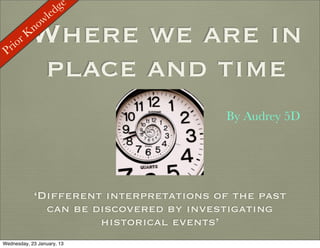ge
                 led
              ow

 Prio
      rK   Where we are in
            n


            place and time
                                         By Audrey 5D




            ‘Different interpretations of the past
              can be discovered by investigating
                      historical events’
Wednesday, 23 January, 13
 