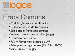 Erros Comuns Codificação sobre codificação Cuidado no uso de transições Selecione o  frame rate  correto Vídeos maiores que o palco ( stage ) Conexão do usuário FLV + Player visível para o SWF Evite pré-carregamentos (1%, 2%... 100%) Saiba utilizar o  buffer 