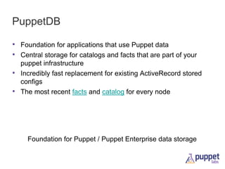 PuppetDB
• Foundation for applications that use Puppet data
• Central storage for catalogs and facts that are part of your
•
•

puppet infrastructure
Incredibly fast replacement for existing ActiveRecord stored
configs
The most recent facts and catalog for every node

Foundation for Puppet / Puppet Enterprise data storage

 