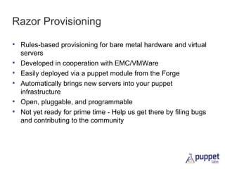 Razor Provisioning
• Rules-based provisioning for bare metal hardware and virtual
•
•
•
•
•

servers
Developed in cooperation with EMC/VMWare
Easily deployed via a puppet module from the Forge
Automatically brings new servers into your puppet
infrastructure
Open, pluggable, and programmable
Not yet ready for prime time - Help us get there by filing bugs
and contributing to the community

 