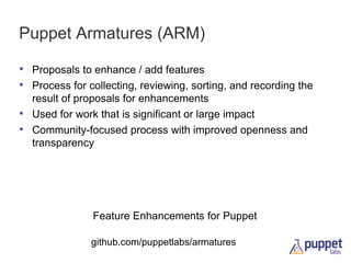 Puppet Armatures (ARM)
• Proposals to enhance / add features
• Process for collecting, reviewing, sorting, and recording the
•
•

result of proposals for enhancements
Used for work that is significant or large impact
Community-focused process with improved openness and
transparency

Feature Enhancements for Puppet
github.com/puppetlabs/armatures

 