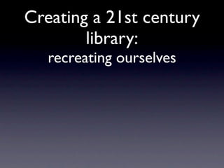 Creating a 21st century
        library:
   recreating ourselves
 