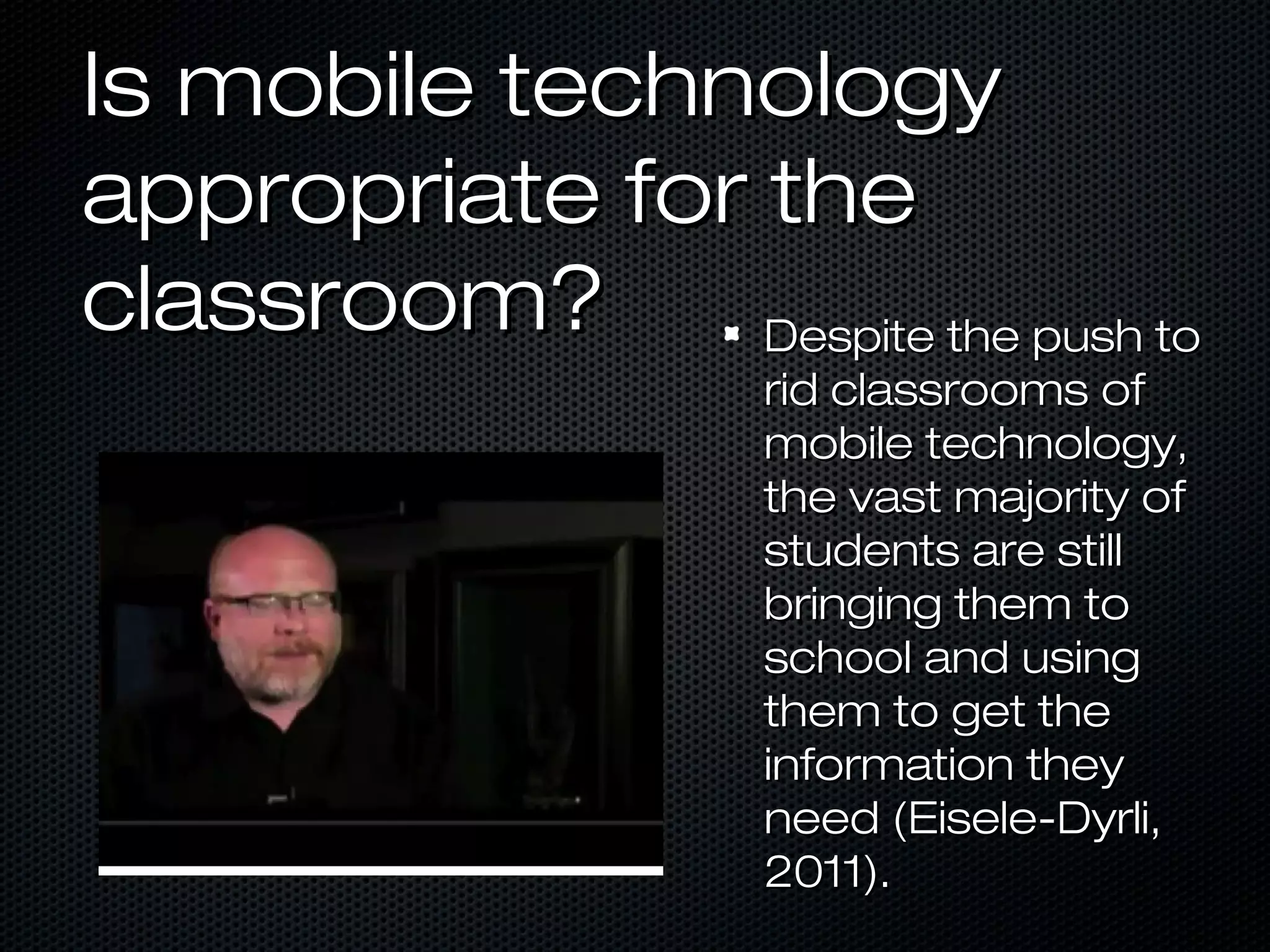 Is mobile technology
appropriate for the
classroom?      Despite the push to
                     rid classrooms of
                     mobile technology,
                     the vast majority of
                     students are still
                     bringing them to
                     school and using
                     them to get the
                     information they
                     need (Eisele-Dyrli,
                     2011).
 