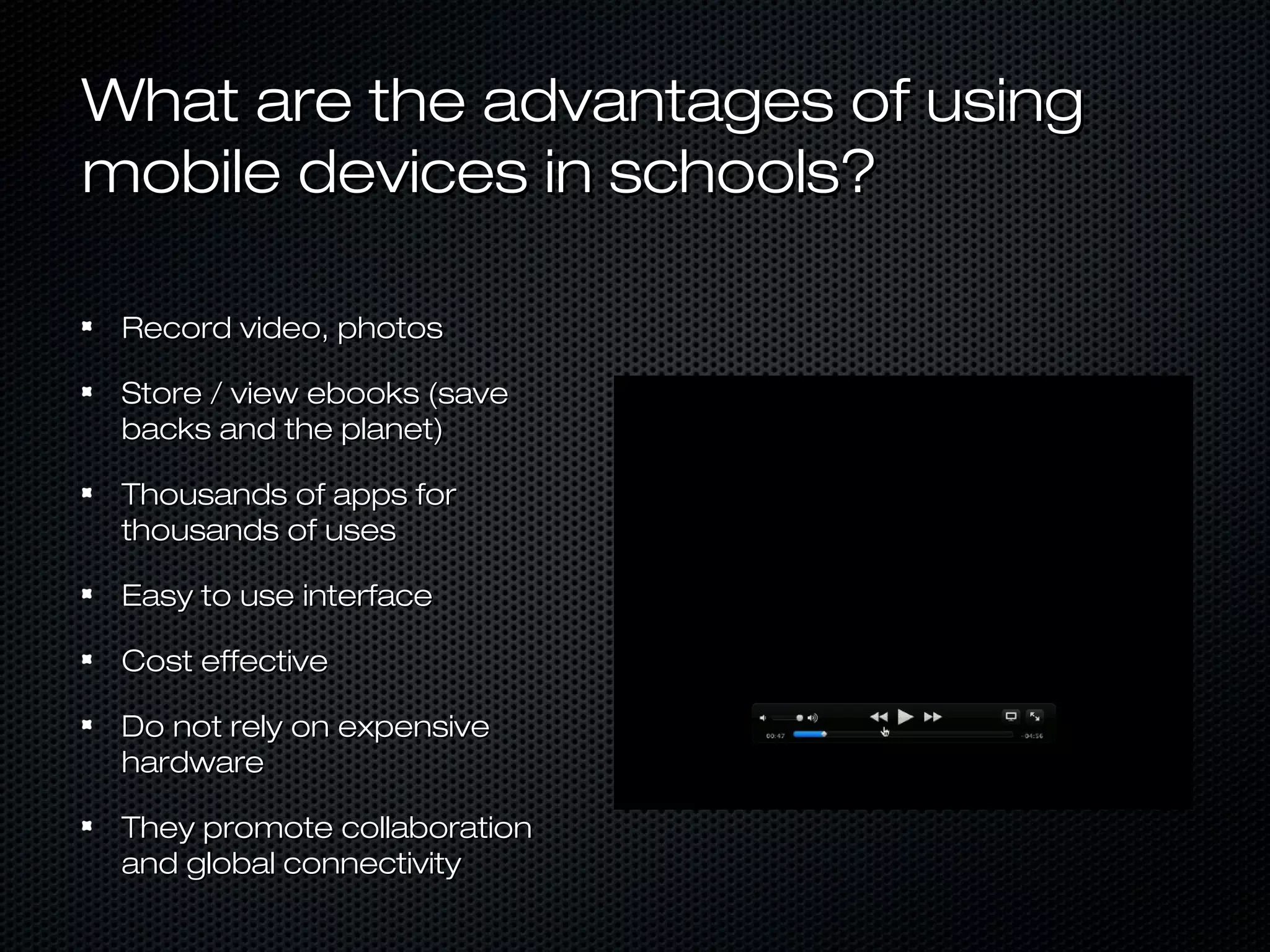 What are the advantages of using
mobile devices in schools?

 Record video, photos

 Store / view ebooks (save
 backs and the planet)

 Thousands of apps for
 thousands of uses

 Easy to use interface

 Cost effective

 Do not rely on expensive
 hardware

 They promote collaboration
 and global connectivity
 