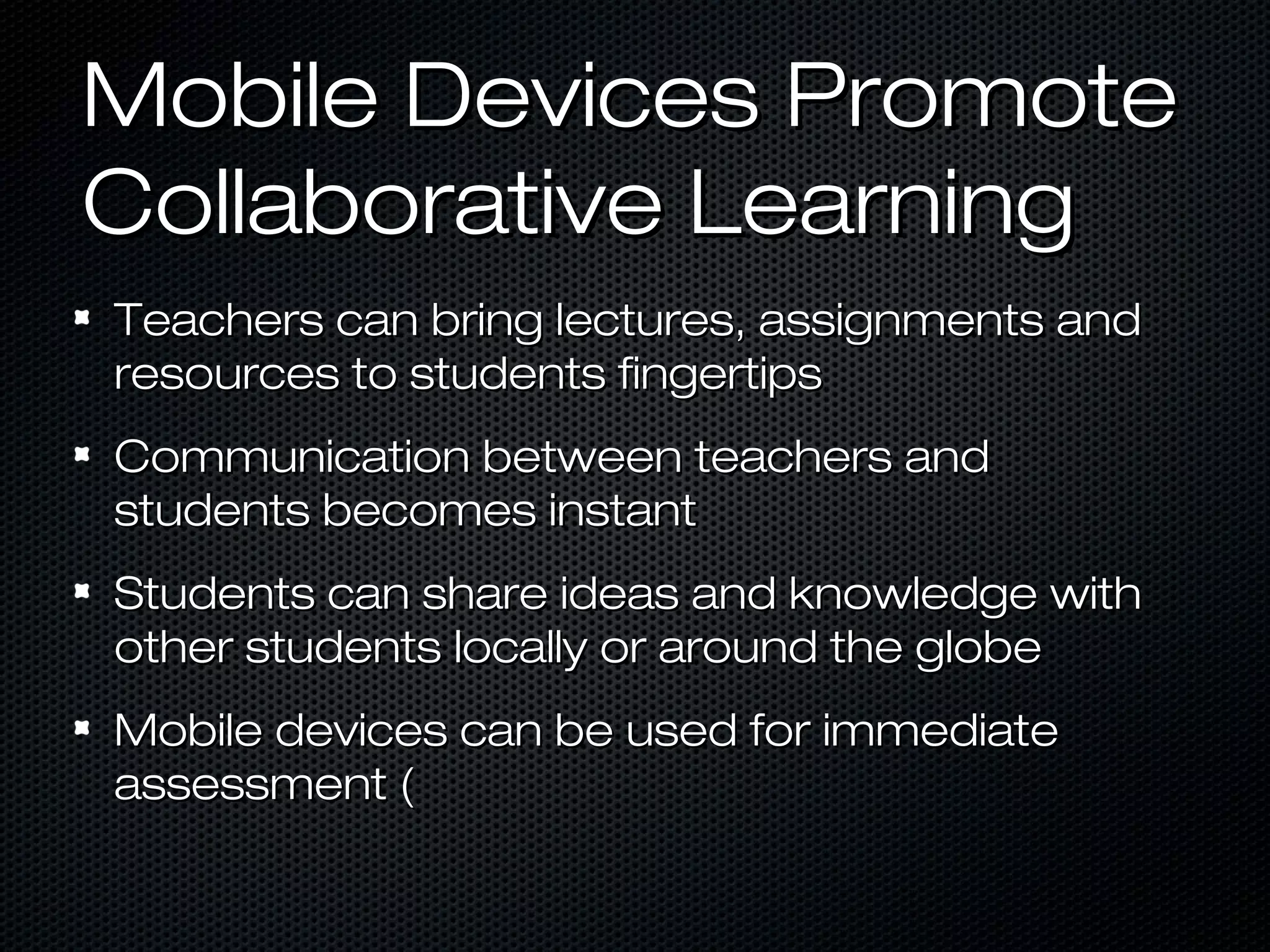 Mobile Devices Promote
Collaborative Learning
Teachers can bring lectures, assignments and
resources to students fingertips
Communication between teachers and
students becomes instant
Students can share ideas and knowledge with
other students locally or around the globe
Mobile devices can be used for immediate
assessment (
 