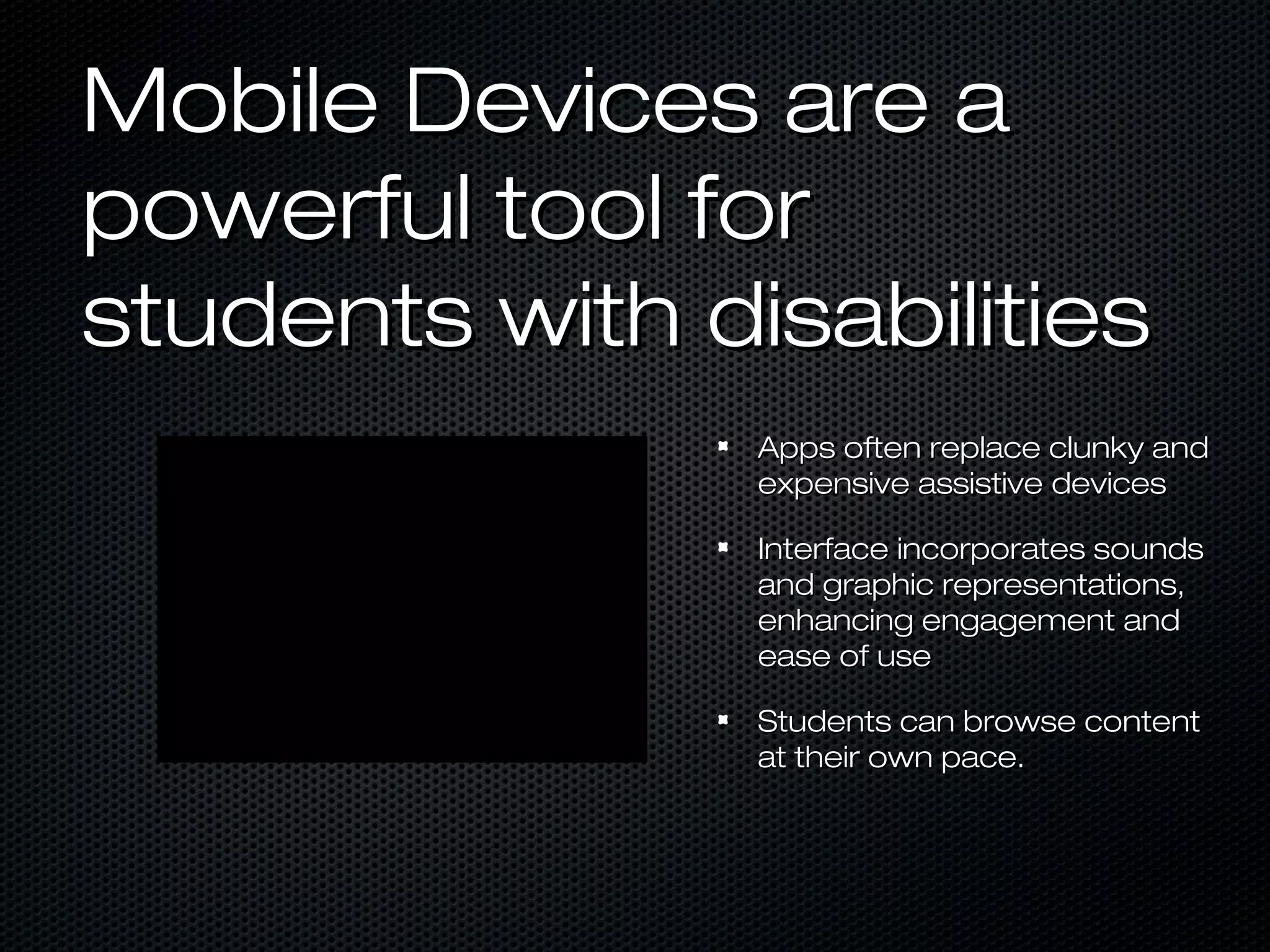 Mobile Devices are a
powerful tool for
students with disabilities
                Apps often replace clunky and
                expensive assistive devices

                Interface incorporates sounds
                and graphic representations,
                enhancing engagement and
                ease of use

                Students can browse content
                at their own pace.
 