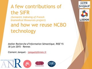Atelier Recherche d’Information Sémantique, RISE’15
30 juin 2015 – Rennes
Clement Jonquet – jonquet@lirmm.fr
A few contributions of
the SIFR
(Semantic Indexing of French
biomedical Resources project)
and how we reuse NCBO
technology
 